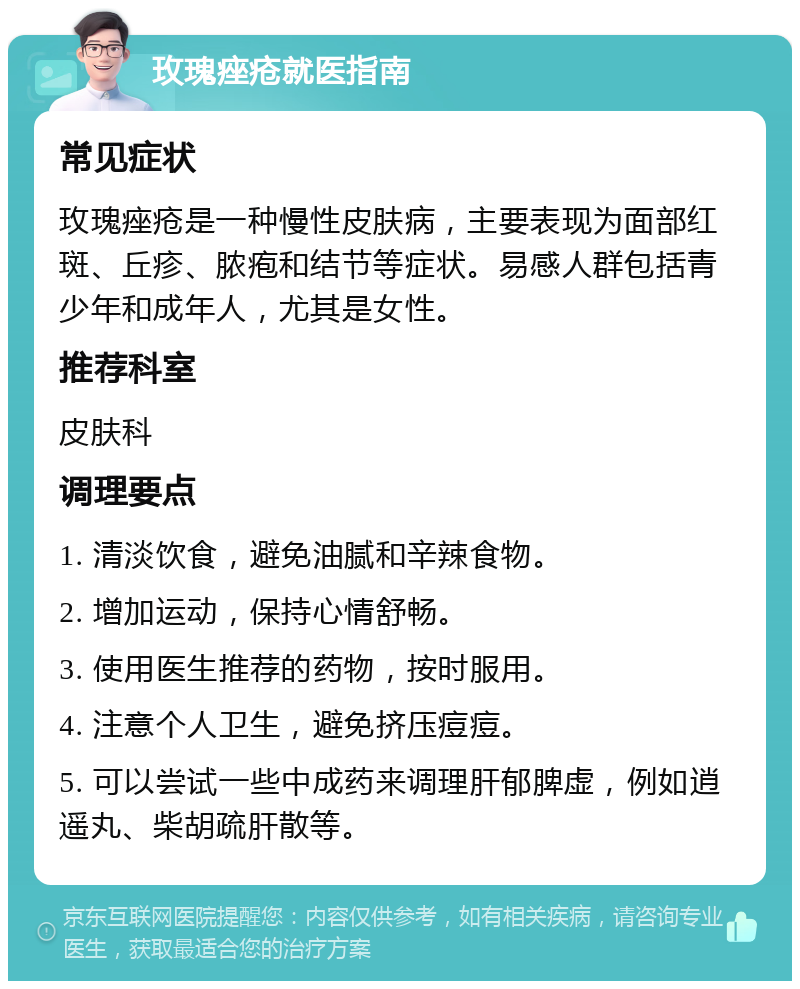 玫瑰痤疮就医指南 常见症状 玫瑰痤疮是一种慢性皮肤病，主要表现为面部红斑、丘疹、脓疱和结节等症状。易感人群包括青少年和成年人，尤其是女性。 推荐科室 皮肤科 调理要点 1. 清淡饮食，避免油腻和辛辣食物。 2. 增加运动，保持心情舒畅。 3. 使用医生推荐的药物，按时服用。 4. 注意个人卫生，避免挤压痘痘。 5. 可以尝试一些中成药来调理肝郁脾虚，例如逍遥丸、柴胡疏肝散等。