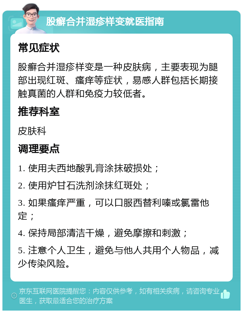 股癣合并湿疹样变就医指南 常见症状 股癣合并湿疹样变是一种皮肤病，主要表现为腿部出现红斑、瘙痒等症状，易感人群包括长期接触真菌的人群和免疫力较低者。 推荐科室 皮肤科 调理要点 1. 使用夫西地酸乳膏涂抹破损处； 2. 使用炉甘石洗剂涂抹红斑处； 3. 如果瘙痒严重，可以口服西替利嗪或氯雷他定； 4. 保持局部清洁干燥，避免摩擦和刺激； 5. 注意个人卫生，避免与他人共用个人物品，减少传染风险。