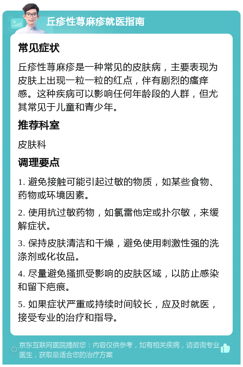 丘疹性荨麻疹就医指南 常见症状 丘疹性荨麻疹是一种常见的皮肤病，主要表现为皮肤上出现一粒一粒的红点，伴有剧烈的瘙痒感。这种疾病可以影响任何年龄段的人群，但尤其常见于儿童和青少年。 推荐科室 皮肤科 调理要点 1. 避免接触可能引起过敏的物质，如某些食物、药物或环境因素。 2. 使用抗过敏药物，如氯雷他定或扑尔敏，来缓解症状。 3. 保持皮肤清洁和干燥，避免使用刺激性强的洗涤剂或化妆品。 4. 尽量避免搔抓受影响的皮肤区域，以防止感染和留下疤痕。 5. 如果症状严重或持续时间较长，应及时就医，接受专业的治疗和指导。