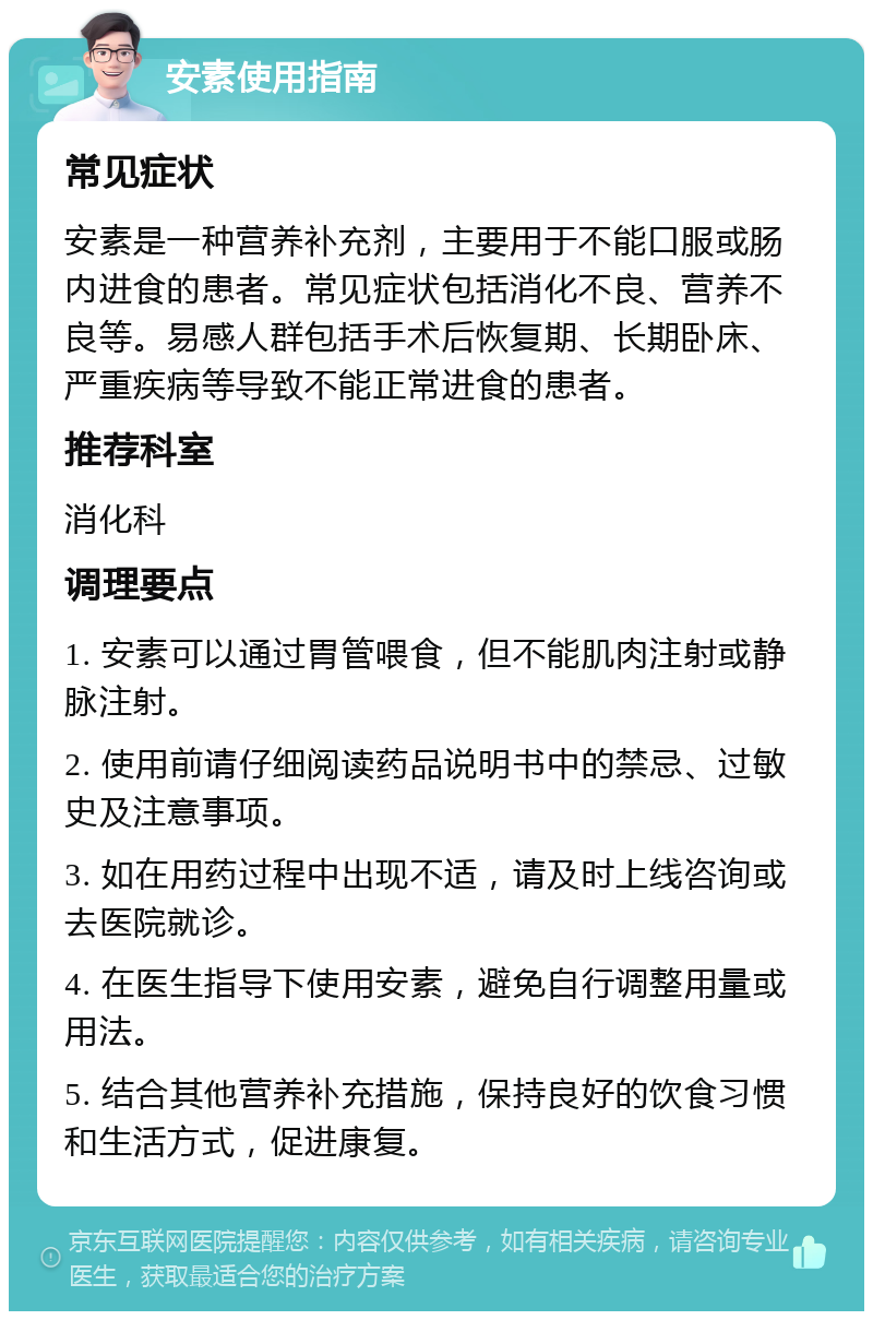 安素使用指南 常见症状 安素是一种营养补充剂，主要用于不能口服或肠内进食的患者。常见症状包括消化不良、营养不良等。易感人群包括手术后恢复期、长期卧床、严重疾病等导致不能正常进食的患者。 推荐科室 消化科 调理要点 1. 安素可以通过胃管喂食，但不能肌肉注射或静脉注射。 2. 使用前请仔细阅读药品说明书中的禁忌、过敏史及注意事项。 3. 如在用药过程中出现不适，请及时上线咨询或去医院就诊。 4. 在医生指导下使用安素，避免自行调整用量或用法。 5. 结合其他营养补充措施，保持良好的饮食习惯和生活方式，促进康复。