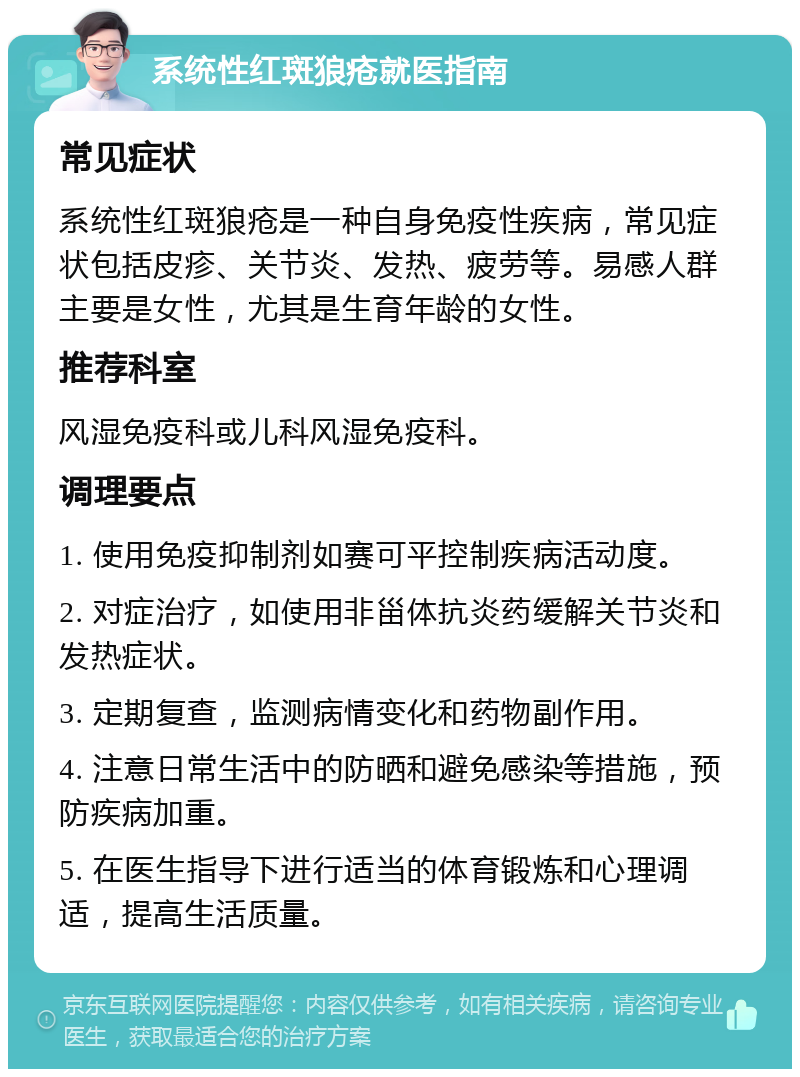 系统性红斑狼疮就医指南 常见症状 系统性红斑狼疮是一种自身免疫性疾病，常见症状包括皮疹、关节炎、发热、疲劳等。易感人群主要是女性，尤其是生育年龄的女性。 推荐科室 风湿免疫科或儿科风湿免疫科。 调理要点 1. 使用免疫抑制剂如赛可平控制疾病活动度。 2. 对症治疗，如使用非甾体抗炎药缓解关节炎和发热症状。 3. 定期复查，监测病情变化和药物副作用。 4. 注意日常生活中的防晒和避免感染等措施，预防疾病加重。 5. 在医生指导下进行适当的体育锻炼和心理调适，提高生活质量。