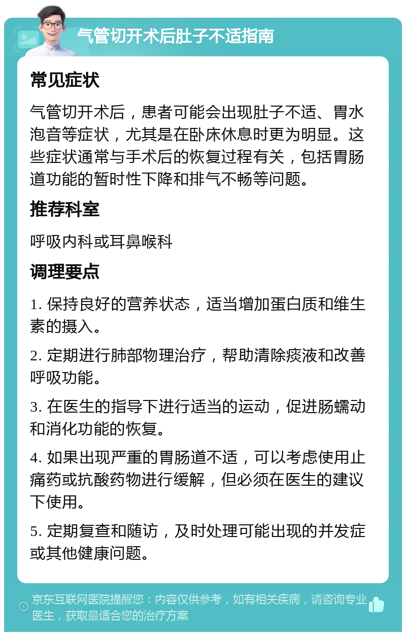 气管切开术后肚子不适指南 常见症状 气管切开术后，患者可能会出现肚子不适、胃水泡音等症状，尤其是在卧床休息时更为明显。这些症状通常与手术后的恢复过程有关，包括胃肠道功能的暂时性下降和排气不畅等问题。 推荐科室 呼吸内科或耳鼻喉科 调理要点 1. 保持良好的营养状态，适当增加蛋白质和维生素的摄入。 2. 定期进行肺部物理治疗，帮助清除痰液和改善呼吸功能。 3. 在医生的指导下进行适当的运动，促进肠蠕动和消化功能的恢复。 4. 如果出现严重的胃肠道不适，可以考虑使用止痛药或抗酸药物进行缓解，但必须在医生的建议下使用。 5. 定期复查和随访，及时处理可能出现的并发症或其他健康问题。