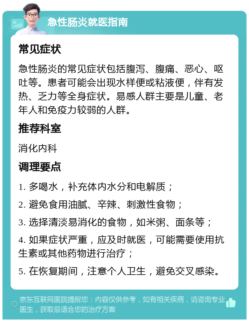 急性肠炎就医指南 常见症状 急性肠炎的常见症状包括腹泻、腹痛、恶心、呕吐等。患者可能会出现水样便或粘液便，伴有发热、乏力等全身症状。易感人群主要是儿童、老年人和免疫力较弱的人群。 推荐科室 消化内科 调理要点 1. 多喝水，补充体内水分和电解质； 2. 避免食用油腻、辛辣、刺激性食物； 3. 选择清淡易消化的食物，如米粥、面条等； 4. 如果症状严重，应及时就医，可能需要使用抗生素或其他药物进行治疗； 5. 在恢复期间，注意个人卫生，避免交叉感染。