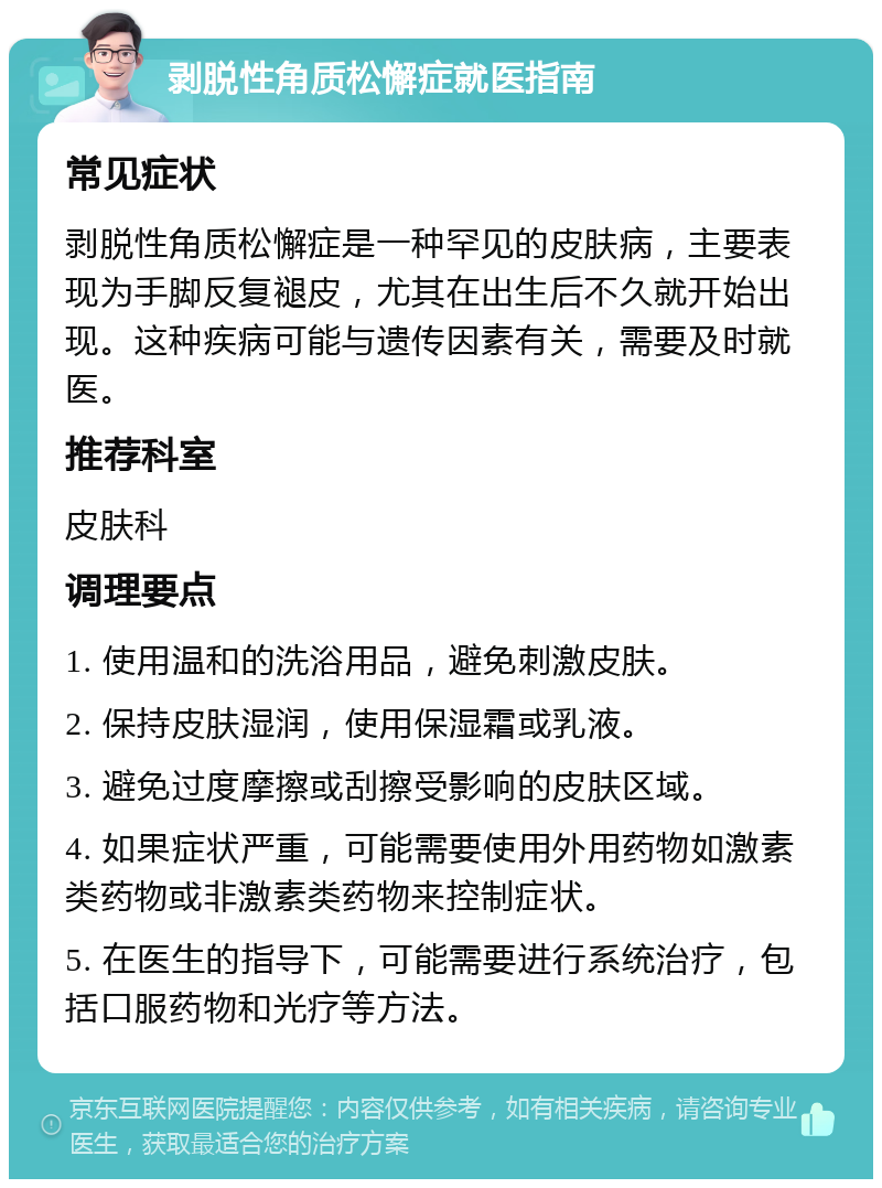 剥脱性角质松懈症就医指南 常见症状 剥脱性角质松懈症是一种罕见的皮肤病，主要表现为手脚反复褪皮，尤其在出生后不久就开始出现。这种疾病可能与遗传因素有关，需要及时就医。 推荐科室 皮肤科 调理要点 1. 使用温和的洗浴用品，避免刺激皮肤。 2. 保持皮肤湿润，使用保湿霜或乳液。 3. 避免过度摩擦或刮擦受影响的皮肤区域。 4. 如果症状严重，可能需要使用外用药物如激素类药物或非激素类药物来控制症状。 5. 在医生的指导下，可能需要进行系统治疗，包括口服药物和光疗等方法。