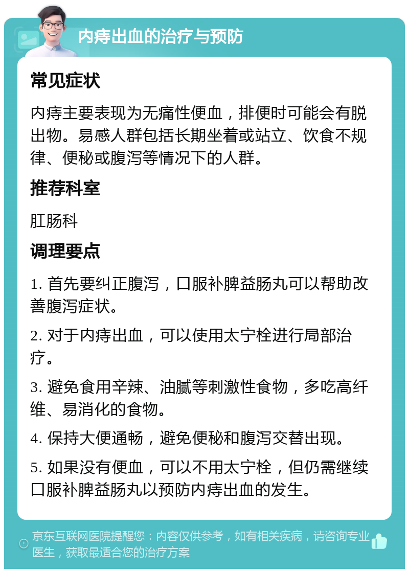 内痔出血的治疗与预防 常见症状 内痔主要表现为无痛性便血，排便时可能会有脱出物。易感人群包括长期坐着或站立、饮食不规律、便秘或腹泻等情况下的人群。 推荐科室 肛肠科 调理要点 1. 首先要纠正腹泻，口服补脾益肠丸可以帮助改善腹泻症状。 2. 对于内痔出血，可以使用太宁栓进行局部治疗。 3. 避免食用辛辣、油腻等刺激性食物，多吃高纤维、易消化的食物。 4. 保持大便通畅，避免便秘和腹泻交替出现。 5. 如果没有便血，可以不用太宁栓，但仍需继续口服补脾益肠丸以预防内痔出血的发生。