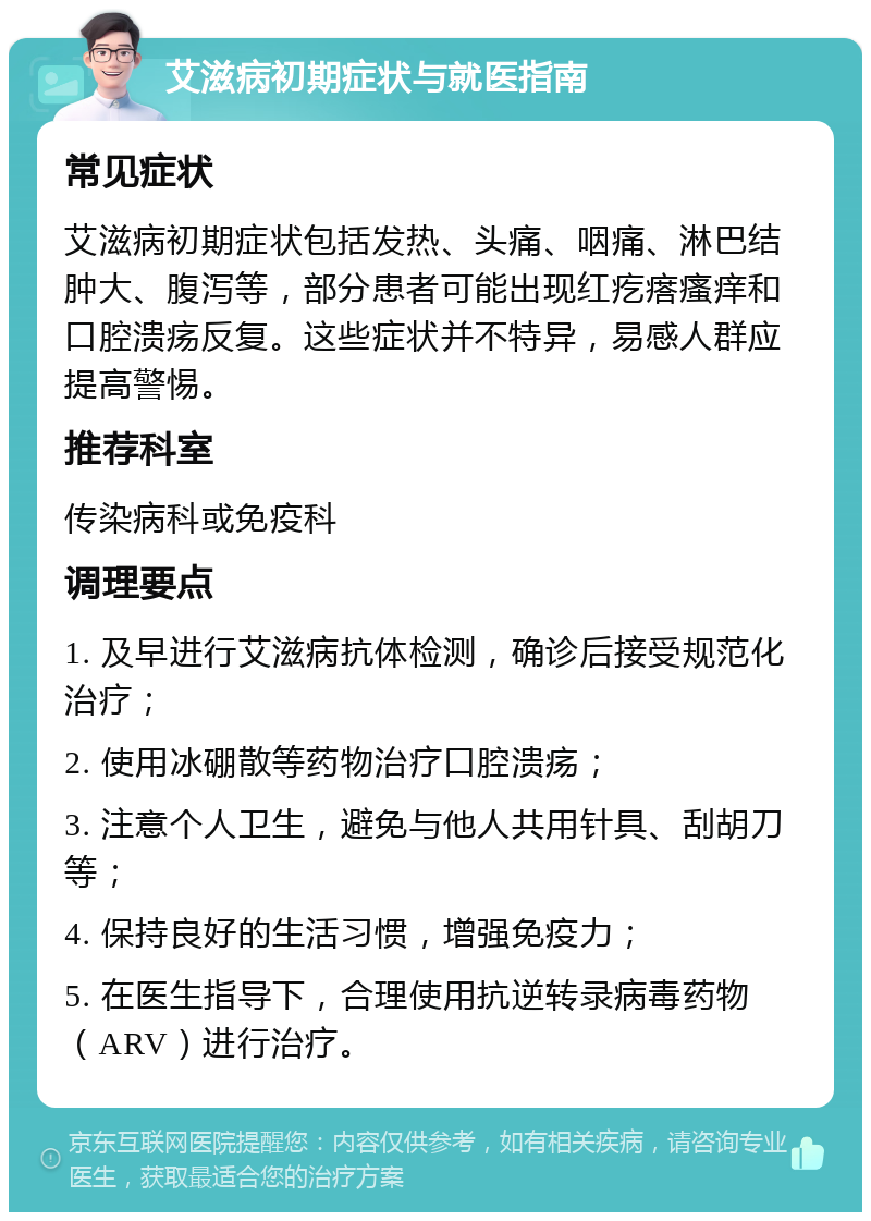 艾滋病初期症状与就医指南 常见症状 艾滋病初期症状包括发热、头痛、咽痛、淋巴结肿大、腹泻等，部分患者可能出现红疙瘩瘙痒和口腔溃疡反复。这些症状并不特异，易感人群应提高警惕。 推荐科室 传染病科或免疫科 调理要点 1. 及早进行艾滋病抗体检测，确诊后接受规范化治疗； 2. 使用冰硼散等药物治疗口腔溃疡； 3. 注意个人卫生，避免与他人共用针具、刮胡刀等； 4. 保持良好的生活习惯，增强免疫力； 5. 在医生指导下，合理使用抗逆转录病毒药物（ARV）进行治疗。