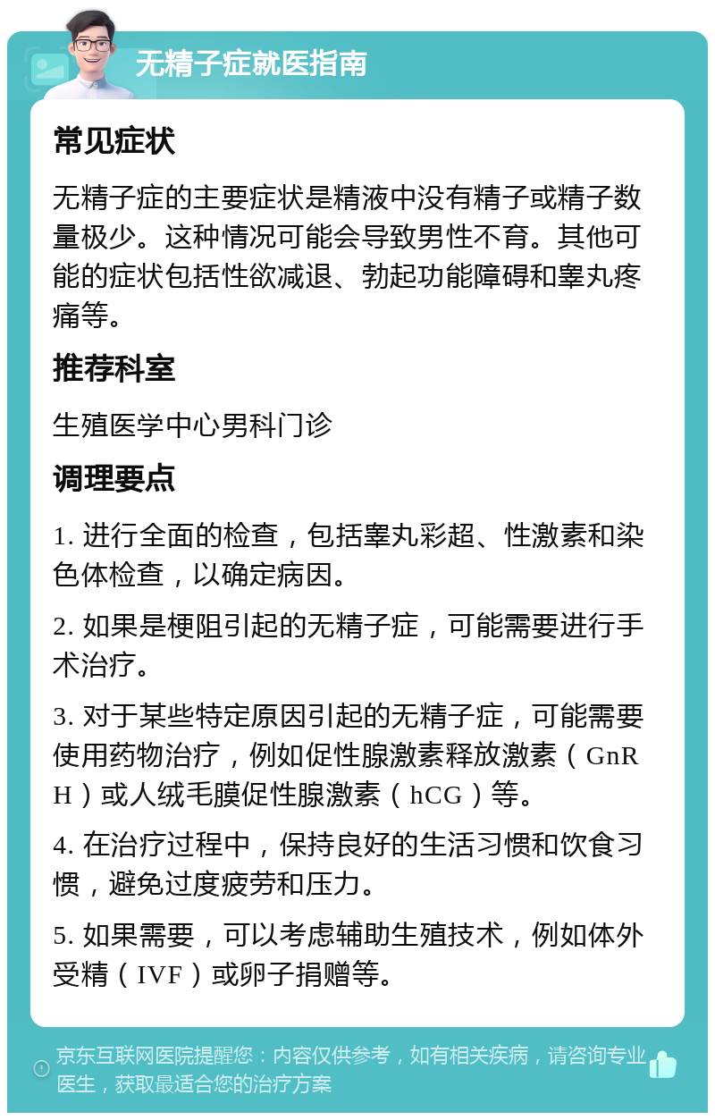 无精子症就医指南 常见症状 无精子症的主要症状是精液中没有精子或精子数量极少。这种情况可能会导致男性不育。其他可能的症状包括性欲减退、勃起功能障碍和睾丸疼痛等。 推荐科室 生殖医学中心男科门诊 调理要点 1. 进行全面的检查，包括睾丸彩超、性激素和染色体检查，以确定病因。 2. 如果是梗阻引起的无精子症，可能需要进行手术治疗。 3. 对于某些特定原因引起的无精子症，可能需要使用药物治疗，例如促性腺激素释放激素（GnRH）或人绒毛膜促性腺激素（hCG）等。 4. 在治疗过程中，保持良好的生活习惯和饮食习惯，避免过度疲劳和压力。 5. 如果需要，可以考虑辅助生殖技术，例如体外受精（IVF）或卵子捐赠等。