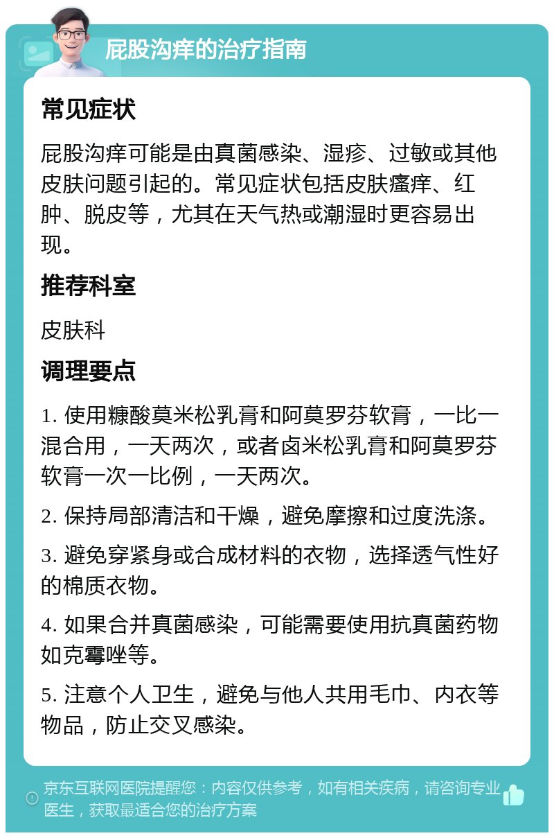 屁股沟痒的治疗指南 常见症状 屁股沟痒可能是由真菌感染、湿疹、过敏或其他皮肤问题引起的。常见症状包括皮肤瘙痒、红肿、脱皮等，尤其在天气热或潮湿时更容易出现。 推荐科室 皮肤科 调理要点 1. 使用糠酸莫米松乳膏和阿莫罗芬软膏，一比一混合用，一天两次，或者卤米松乳膏和阿莫罗芬软膏一次一比例，一天两次。 2. 保持局部清洁和干燥，避免摩擦和过度洗涤。 3. 避免穿紧身或合成材料的衣物，选择透气性好的棉质衣物。 4. 如果合并真菌感染，可能需要使用抗真菌药物如克霉唑等。 5. 注意个人卫生，避免与他人共用毛巾、内衣等物品，防止交叉感染。