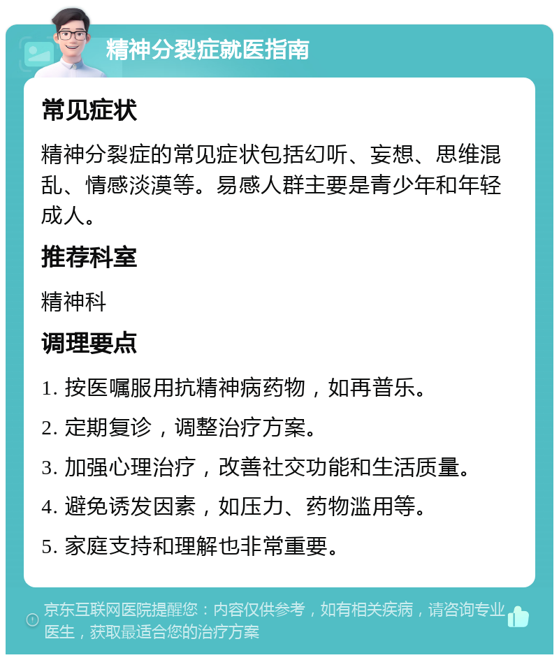 精神分裂症就医指南 常见症状 精神分裂症的常见症状包括幻听、妄想、思维混乱、情感淡漠等。易感人群主要是青少年和年轻成人。 推荐科室 精神科 调理要点 1. 按医嘱服用抗精神病药物，如再普乐。 2. 定期复诊，调整治疗方案。 3. 加强心理治疗，改善社交功能和生活质量。 4. 避免诱发因素，如压力、药物滥用等。 5. 家庭支持和理解也非常重要。