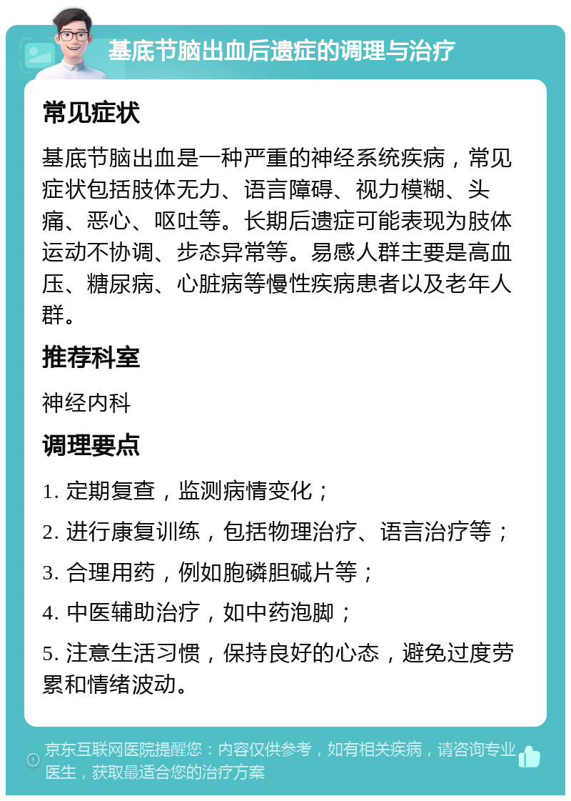 基底节脑出血后遗症的调理与治疗 常见症状 基底节脑出血是一种严重的神经系统疾病，常见症状包括肢体无力、语言障碍、视力模糊、头痛、恶心、呕吐等。长期后遗症可能表现为肢体运动不协调、步态异常等。易感人群主要是高血压、糖尿病、心脏病等慢性疾病患者以及老年人群。 推荐科室 神经内科 调理要点 1. 定期复查，监测病情变化； 2. 进行康复训练，包括物理治疗、语言治疗等； 3. 合理用药，例如胞磷胆碱片等； 4. 中医辅助治疗，如中药泡脚； 5. 注意生活习惯，保持良好的心态，避免过度劳累和情绪波动。