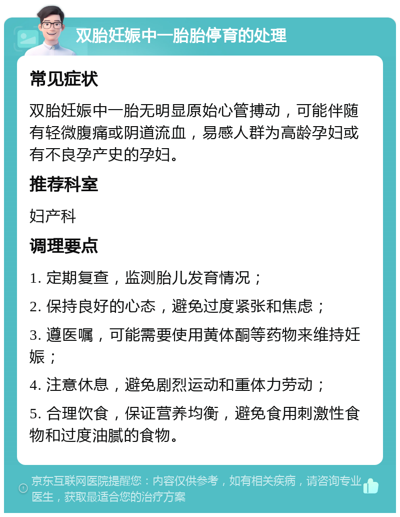 双胎妊娠中一胎胎停育的处理 常见症状 双胎妊娠中一胎无明显原始心管搏动，可能伴随有轻微腹痛或阴道流血，易感人群为高龄孕妇或有不良孕产史的孕妇。 推荐科室 妇产科 调理要点 1. 定期复查，监测胎儿发育情况； 2. 保持良好的心态，避免过度紧张和焦虑； 3. 遵医嘱，可能需要使用黄体酮等药物来维持妊娠； 4. 注意休息，避免剧烈运动和重体力劳动； 5. 合理饮食，保证营养均衡，避免食用刺激性食物和过度油腻的食物。