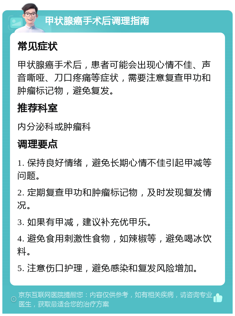 甲状腺癌手术后调理指南 常见症状 甲状腺癌手术后，患者可能会出现心情不佳、声音嘶哑、刀口疼痛等症状，需要注意复查甲功和肿瘤标记物，避免复发。 推荐科室 内分泌科或肿瘤科 调理要点 1. 保持良好情绪，避免长期心情不佳引起甲减等问题。 2. 定期复查甲功和肿瘤标记物，及时发现复发情况。 3. 如果有甲减，建议补充优甲乐。 4. 避免食用刺激性食物，如辣椒等，避免喝冰饮料。 5. 注意伤口护理，避免感染和复发风险增加。