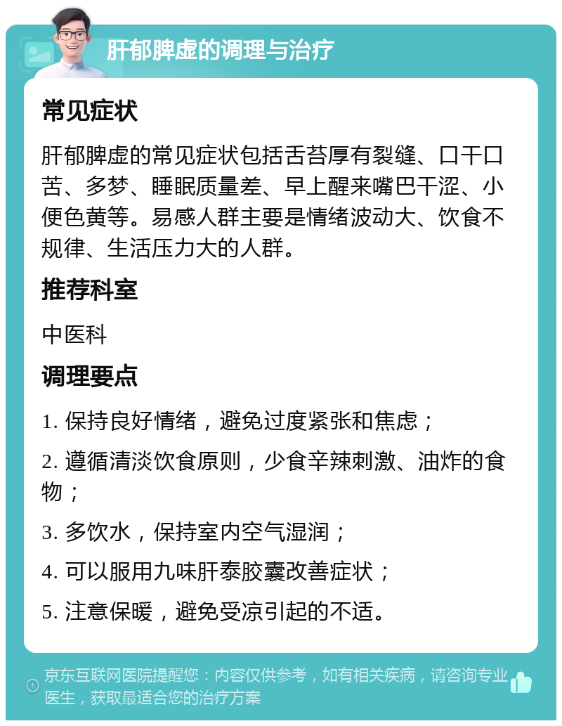 肝郁脾虚的调理与治疗 常见症状 肝郁脾虚的常见症状包括舌苔厚有裂缝、口干口苦、多梦、睡眠质量差、早上醒来嘴巴干涩、小便色黄等。易感人群主要是情绪波动大、饮食不规律、生活压力大的人群。 推荐科室 中医科 调理要点 1. 保持良好情绪，避免过度紧张和焦虑； 2. 遵循清淡饮食原则，少食辛辣刺激、油炸的食物； 3. 多饮水，保持室内空气湿润； 4. 可以服用九味肝泰胶囊改善症状； 5. 注意保暖，避免受凉引起的不适。