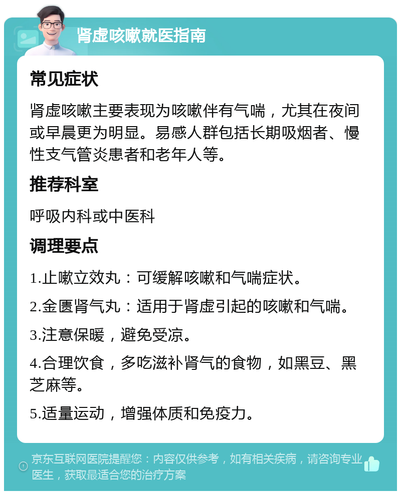 肾虚咳嗽就医指南 常见症状 肾虚咳嗽主要表现为咳嗽伴有气喘，尤其在夜间或早晨更为明显。易感人群包括长期吸烟者、慢性支气管炎患者和老年人等。 推荐科室 呼吸内科或中医科 调理要点 1.止嗽立效丸：可缓解咳嗽和气喘症状。 2.金匮肾气丸：适用于肾虚引起的咳嗽和气喘。 3.注意保暖，避免受凉。 4.合理饮食，多吃滋补肾气的食物，如黑豆、黑芝麻等。 5.适量运动，增强体质和免疫力。