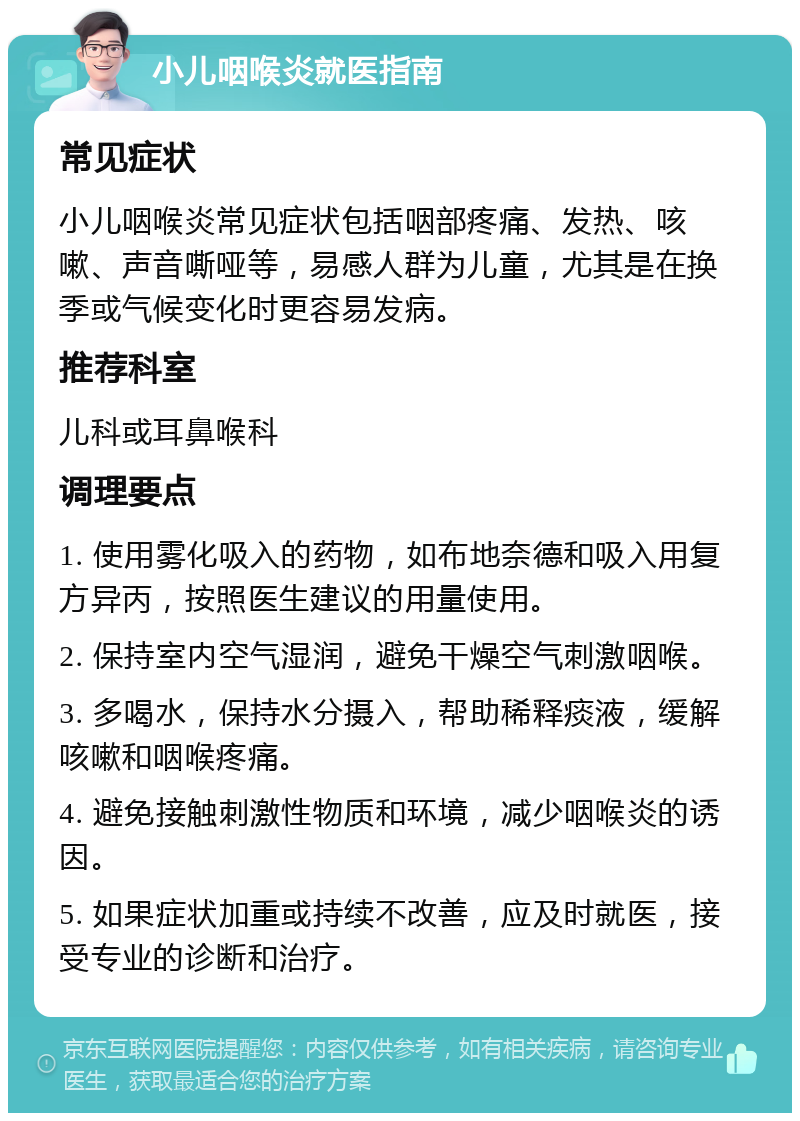 小儿咽喉炎就医指南 常见症状 小儿咽喉炎常见症状包括咽部疼痛、发热、咳嗽、声音嘶哑等，易感人群为儿童，尤其是在换季或气候变化时更容易发病。 推荐科室 儿科或耳鼻喉科 调理要点 1. 使用雾化吸入的药物，如布地奈德和吸入用复方异丙，按照医生建议的用量使用。 2. 保持室内空气湿润，避免干燥空气刺激咽喉。 3. 多喝水，保持水分摄入，帮助稀释痰液，缓解咳嗽和咽喉疼痛。 4. 避免接触刺激性物质和环境，减少咽喉炎的诱因。 5. 如果症状加重或持续不改善，应及时就医，接受专业的诊断和治疗。