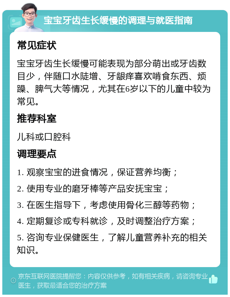 宝宝牙齿生长缓慢的调理与就医指南 常见症状 宝宝牙齿生长缓慢可能表现为部分萌出或牙齿数目少，伴随口水陡增、牙龈痒喜欢啃食东西、烦躁、脾气大等情况，尤其在6岁以下的儿童中较为常见。 推荐科室 儿科或口腔科 调理要点 1. 观察宝宝的进食情况，保证营养均衡； 2. 使用专业的磨牙棒等产品安抚宝宝； 3. 在医生指导下，考虑使用骨化三醇等药物； 4. 定期复诊或专科就诊，及时调整治疗方案； 5. 咨询专业保健医生，了解儿童营养补充的相关知识。