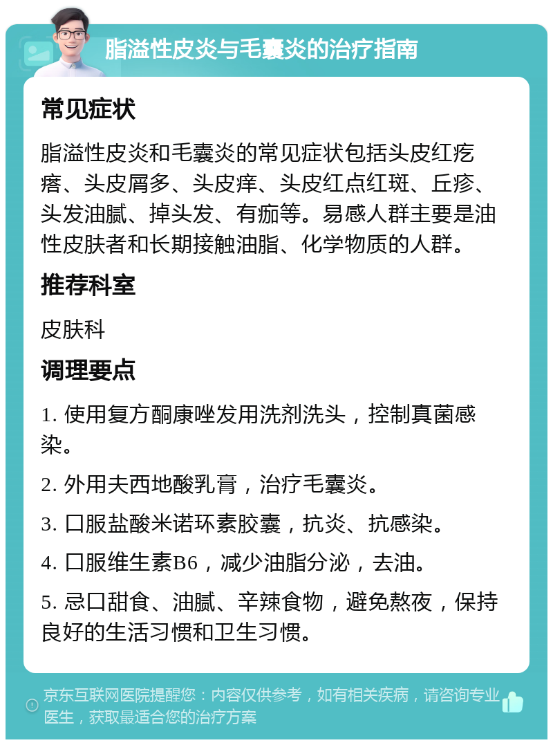 脂溢性皮炎与毛囊炎的治疗指南 常见症状 脂溢性皮炎和毛囊炎的常见症状包括头皮红疙瘩、头皮屑多、头皮痒、头皮红点红斑、丘疹、头发油腻、掉头发、有痂等。易感人群主要是油性皮肤者和长期接触油脂、化学物质的人群。 推荐科室 皮肤科 调理要点 1. 使用复方酮康唑发用洗剂洗头，控制真菌感染。 2. 外用夫西地酸乳膏，治疗毛囊炎。 3. 口服盐酸米诺环素胶囊，抗炎、抗感染。 4. 口服维生素B6，减少油脂分泌，去油。 5. 忌口甜食、油腻、辛辣食物，避免熬夜，保持良好的生活习惯和卫生习惯。