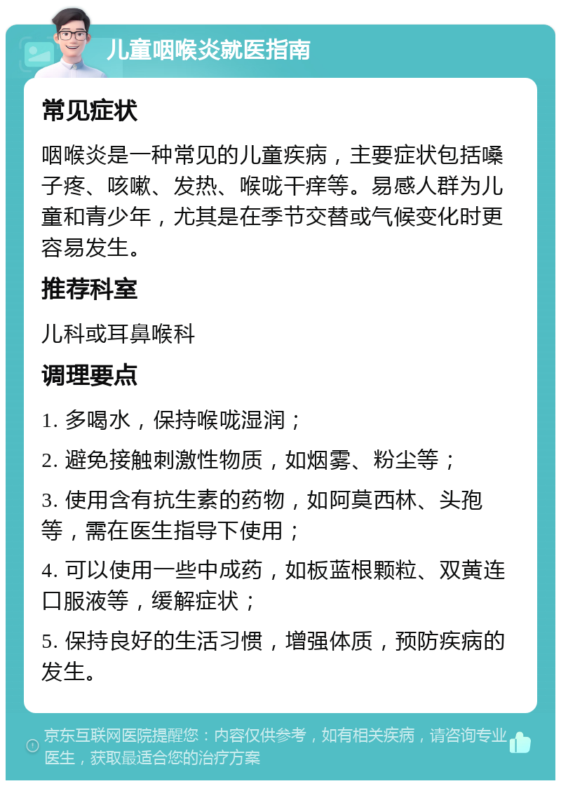 儿童咽喉炎就医指南 常见症状 咽喉炎是一种常见的儿童疾病，主要症状包括嗓子疼、咳嗽、发热、喉咙干痒等。易感人群为儿童和青少年，尤其是在季节交替或气候变化时更容易发生。 推荐科室 儿科或耳鼻喉科 调理要点 1. 多喝水，保持喉咙湿润； 2. 避免接触刺激性物质，如烟雾、粉尘等； 3. 使用含有抗生素的药物，如阿莫西林、头孢等，需在医生指导下使用； 4. 可以使用一些中成药，如板蓝根颗粒、双黄连口服液等，缓解症状； 5. 保持良好的生活习惯，增强体质，预防疾病的发生。