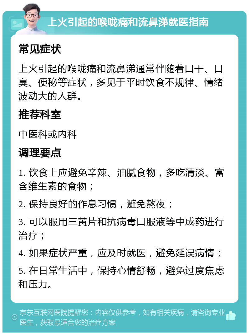 上火引起的喉咙痛和流鼻涕就医指南 常见症状 上火引起的喉咙痛和流鼻涕通常伴随着口干、口臭、便秘等症状，多见于平时饮食不规律、情绪波动大的人群。 推荐科室 中医科或内科 调理要点 1. 饮食上应避免辛辣、油腻食物，多吃清淡、富含维生素的食物； 2. 保持良好的作息习惯，避免熬夜； 3. 可以服用三黄片和抗病毒口服液等中成药进行治疗； 4. 如果症状严重，应及时就医，避免延误病情； 5. 在日常生活中，保持心情舒畅，避免过度焦虑和压力。