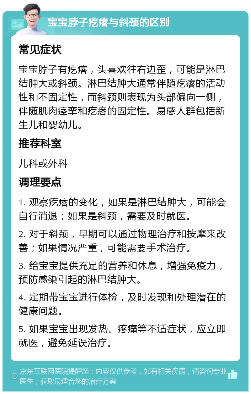 宝宝脖子疙瘩与斜颈的区别 常见症状 宝宝脖子有疙瘩，头喜欢往右边歪，可能是淋巴结肿大或斜颈。淋巴结肿大通常伴随疙瘩的活动性和不固定性，而斜颈则表现为头部偏向一侧，伴随肌肉痉挛和疙瘩的固定性。易感人群包括新生儿和婴幼儿。 推荐科室 儿科或外科 调理要点 1. 观察疙瘩的变化，如果是淋巴结肿大，可能会自行消退；如果是斜颈，需要及时就医。 2. 对于斜颈，早期可以通过物理治疗和按摩来改善；如果情况严重，可能需要手术治疗。 3. 给宝宝提供充足的营养和休息，增强免疫力，预防感染引起的淋巴结肿大。 4. 定期带宝宝进行体检，及时发现和处理潜在的健康问题。 5. 如果宝宝出现发热、疼痛等不适症状，应立即就医，避免延误治疗。