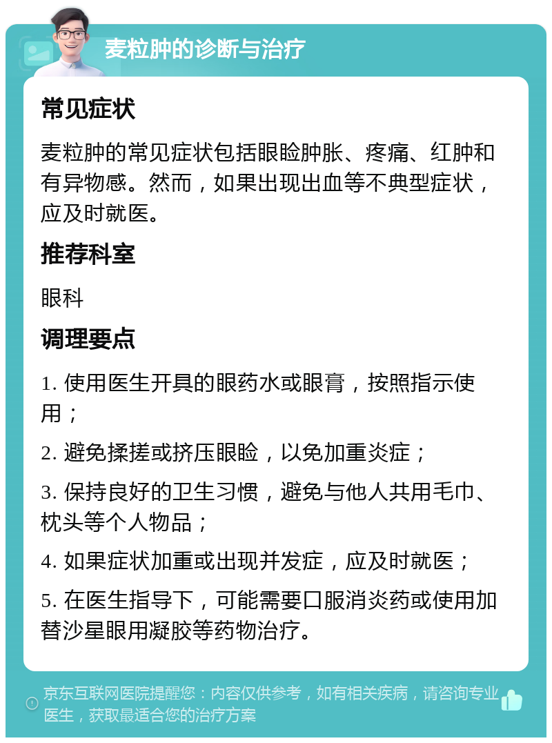 麦粒肿的诊断与治疗 常见症状 麦粒肿的常见症状包括眼睑肿胀、疼痛、红肿和有异物感。然而，如果出现出血等不典型症状，应及时就医。 推荐科室 眼科 调理要点 1. 使用医生开具的眼药水或眼膏，按照指示使用； 2. 避免揉搓或挤压眼睑，以免加重炎症； 3. 保持良好的卫生习惯，避免与他人共用毛巾、枕头等个人物品； 4. 如果症状加重或出现并发症，应及时就医； 5. 在医生指导下，可能需要口服消炎药或使用加替沙星眼用凝胶等药物治疗。