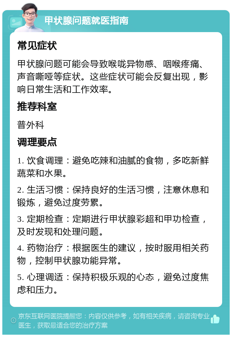 甲状腺问题就医指南 常见症状 甲状腺问题可能会导致喉咙异物感、咽喉疼痛、声音嘶哑等症状。这些症状可能会反复出现，影响日常生活和工作效率。 推荐科室 普外科 调理要点 1. 饮食调理：避免吃辣和油腻的食物，多吃新鲜蔬菜和水果。 2. 生活习惯：保持良好的生活习惯，注意休息和锻炼，避免过度劳累。 3. 定期检查：定期进行甲状腺彩超和甲功检查，及时发现和处理问题。 4. 药物治疗：根据医生的建议，按时服用相关药物，控制甲状腺功能异常。 5. 心理调适：保持积极乐观的心态，避免过度焦虑和压力。