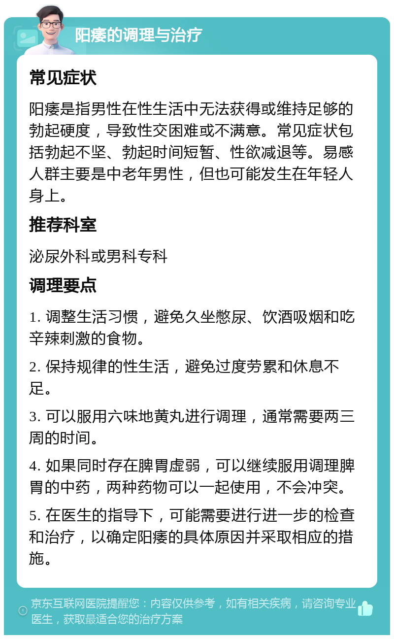 阳痿的调理与治疗 常见症状 阳痿是指男性在性生活中无法获得或维持足够的勃起硬度，导致性交困难或不满意。常见症状包括勃起不坚、勃起时间短暂、性欲减退等。易感人群主要是中老年男性，但也可能发生在年轻人身上。 推荐科室 泌尿外科或男科专科 调理要点 1. 调整生活习惯，避免久坐憋尿、饮酒吸烟和吃辛辣刺激的食物。 2. 保持规律的性生活，避免过度劳累和休息不足。 3. 可以服用六味地黄丸进行调理，通常需要两三周的时间。 4. 如果同时存在脾胃虚弱，可以继续服用调理脾胃的中药，两种药物可以一起使用，不会冲突。 5. 在医生的指导下，可能需要进行进一步的检查和治疗，以确定阳痿的具体原因并采取相应的措施。