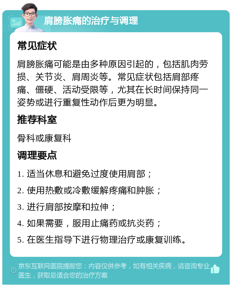 肩膀胀痛的治疗与调理 常见症状 肩膀胀痛可能是由多种原因引起的，包括肌肉劳损、关节炎、肩周炎等。常见症状包括肩部疼痛、僵硬、活动受限等，尤其在长时间保持同一姿势或进行重复性动作后更为明显。 推荐科室 骨科或康复科 调理要点 1. 适当休息和避免过度使用肩部； 2. 使用热敷或冷敷缓解疼痛和肿胀； 3. 进行肩部按摩和拉伸； 4. 如果需要，服用止痛药或抗炎药； 5. 在医生指导下进行物理治疗或康复训练。