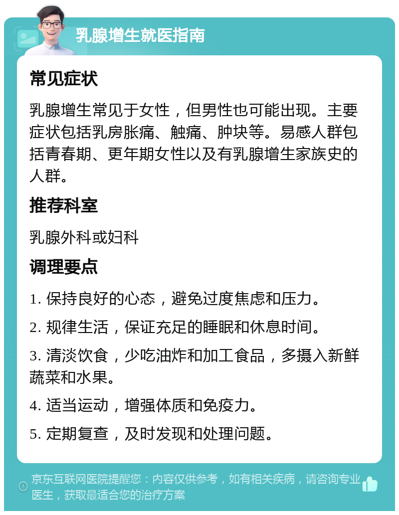 乳腺增生就医指南 常见症状 乳腺增生常见于女性，但男性也可能出现。主要症状包括乳房胀痛、触痛、肿块等。易感人群包括青春期、更年期女性以及有乳腺增生家族史的人群。 推荐科室 乳腺外科或妇科 调理要点 1. 保持良好的心态，避免过度焦虑和压力。 2. 规律生活，保证充足的睡眠和休息时间。 3. 清淡饮食，少吃油炸和加工食品，多摄入新鲜蔬菜和水果。 4. 适当运动，增强体质和免疫力。 5. 定期复查，及时发现和处理问题。