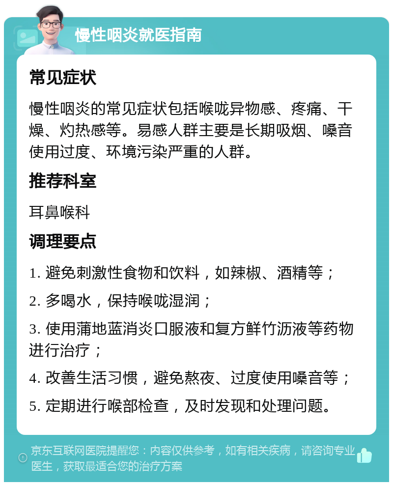 慢性咽炎就医指南 常见症状 慢性咽炎的常见症状包括喉咙异物感、疼痛、干燥、灼热感等。易感人群主要是长期吸烟、嗓音使用过度、环境污染严重的人群。 推荐科室 耳鼻喉科 调理要点 1. 避免刺激性食物和饮料，如辣椒、酒精等； 2. 多喝水，保持喉咙湿润； 3. 使用蒲地蓝消炎口服液和复方鲜竹沥液等药物进行治疗； 4. 改善生活习惯，避免熬夜、过度使用嗓音等； 5. 定期进行喉部检查，及时发现和处理问题。