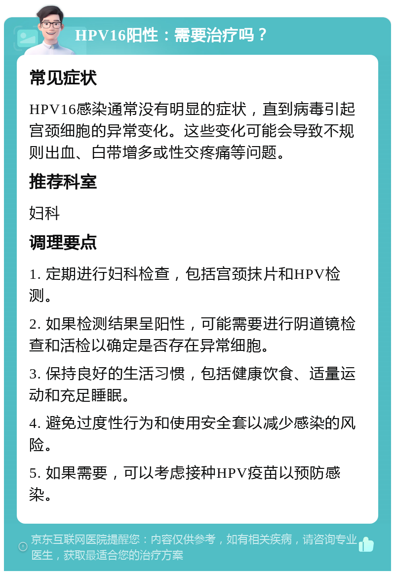 HPV16阳性：需要治疗吗？ 常见症状 HPV16感染通常没有明显的症状，直到病毒引起宫颈细胞的异常变化。这些变化可能会导致不规则出血、白带增多或性交疼痛等问题。 推荐科室 妇科 调理要点 1. 定期进行妇科检查，包括宫颈抹片和HPV检测。 2. 如果检测结果呈阳性，可能需要进行阴道镜检查和活检以确定是否存在异常细胞。 3. 保持良好的生活习惯，包括健康饮食、适量运动和充足睡眠。 4. 避免过度性行为和使用安全套以减少感染的风险。 5. 如果需要，可以考虑接种HPV疫苗以预防感染。