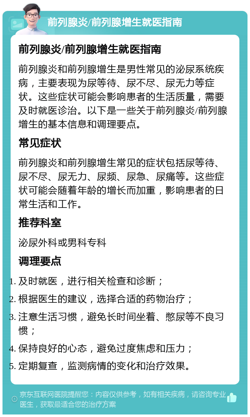 前列腺炎/前列腺增生就医指南 前列腺炎/前列腺增生就医指南 前列腺炎和前列腺增生是男性常见的泌尿系统疾病，主要表现为尿等待、尿不尽、尿无力等症状。这些症状可能会影响患者的生活质量，需要及时就医诊治。以下是一些关于前列腺炎/前列腺增生的基本信息和调理要点。 常见症状 前列腺炎和前列腺增生常见的症状包括尿等待、尿不尽、尿无力、尿频、尿急、尿痛等。这些症状可能会随着年龄的增长而加重，影响患者的日常生活和工作。 推荐科室 泌尿外科或男科专科 调理要点 及时就医，进行相关检查和诊断； 根据医生的建议，选择合适的药物治疗； 注意生活习惯，避免长时间坐着、憋尿等不良习惯； 保持良好的心态，避免过度焦虑和压力； 定期复查，监测病情的变化和治疗效果。