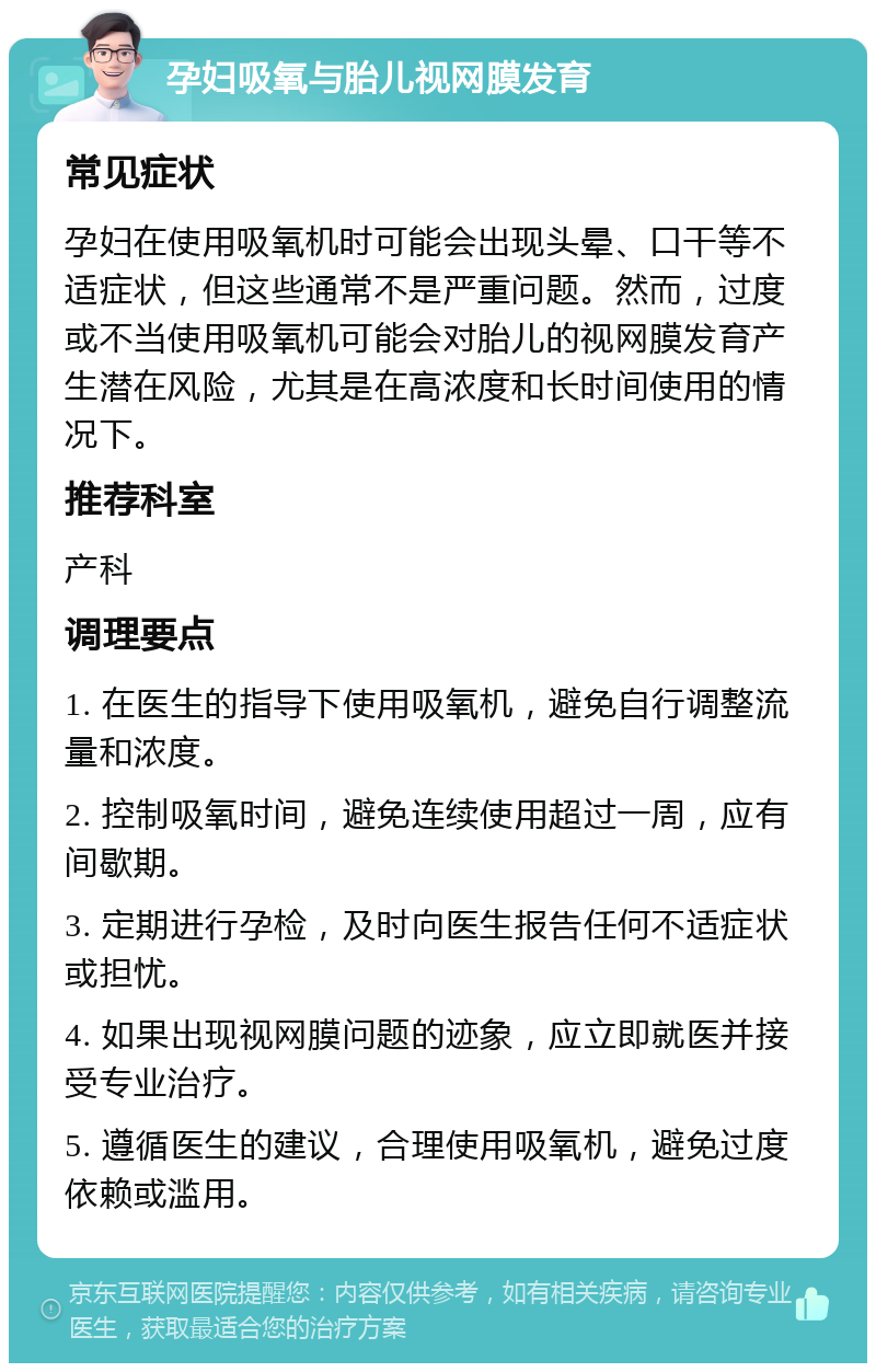 孕妇吸氧与胎儿视网膜发育 常见症状 孕妇在使用吸氧机时可能会出现头晕、口干等不适症状，但这些通常不是严重问题。然而，过度或不当使用吸氧机可能会对胎儿的视网膜发育产生潜在风险，尤其是在高浓度和长时间使用的情况下。 推荐科室 产科 调理要点 1. 在医生的指导下使用吸氧机，避免自行调整流量和浓度。 2. 控制吸氧时间，避免连续使用超过一周，应有间歇期。 3. 定期进行孕检，及时向医生报告任何不适症状或担忧。 4. 如果出现视网膜问题的迹象，应立即就医并接受专业治疗。 5. 遵循医生的建议，合理使用吸氧机，避免过度依赖或滥用。