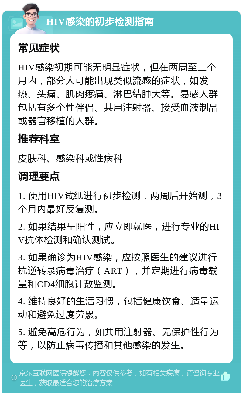 HIV感染的初步检测指南 常见症状 HIV感染初期可能无明显症状，但在两周至三个月内，部分人可能出现类似流感的症状，如发热、头痛、肌肉疼痛、淋巴结肿大等。易感人群包括有多个性伴侣、共用注射器、接受血液制品或器官移植的人群。 推荐科室 皮肤科、感染科或性病科 调理要点 1. 使用HIV试纸进行初步检测，两周后开始测，3个月内最好反复测。 2. 如果结果呈阳性，应立即就医，进行专业的HIV抗体检测和确认测试。 3. 如果确诊为HIV感染，应按照医生的建议进行抗逆转录病毒治疗（ART），并定期进行病毒载量和CD4细胞计数监测。 4. 维持良好的生活习惯，包括健康饮食、适量运动和避免过度劳累。 5. 避免高危行为，如共用注射器、无保护性行为等，以防止病毒传播和其他感染的发生。