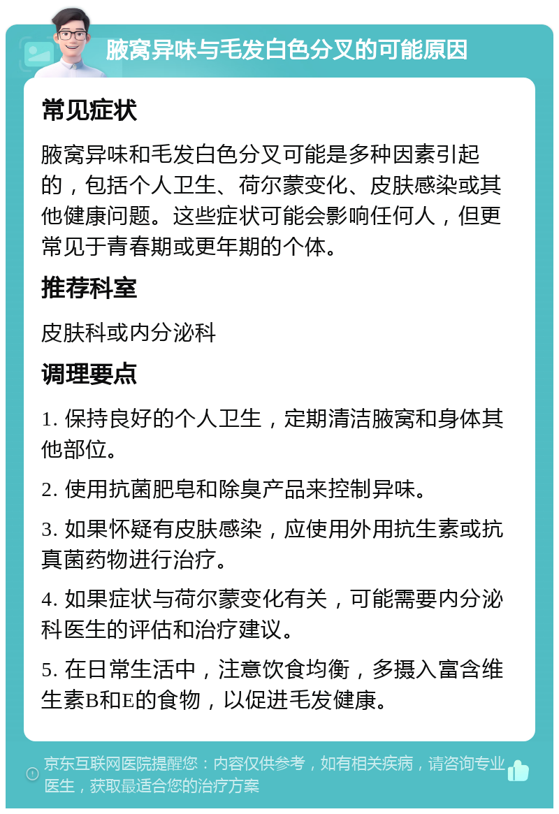 腋窝异味与毛发白色分叉的可能原因 常见症状 腋窝异味和毛发白色分叉可能是多种因素引起的，包括个人卫生、荷尔蒙变化、皮肤感染或其他健康问题。这些症状可能会影响任何人，但更常见于青春期或更年期的个体。 推荐科室 皮肤科或内分泌科 调理要点 1. 保持良好的个人卫生，定期清洁腋窝和身体其他部位。 2. 使用抗菌肥皂和除臭产品来控制异味。 3. 如果怀疑有皮肤感染，应使用外用抗生素或抗真菌药物进行治疗。 4. 如果症状与荷尔蒙变化有关，可能需要内分泌科医生的评估和治疗建议。 5. 在日常生活中，注意饮食均衡，多摄入富含维生素B和E的食物，以促进毛发健康。