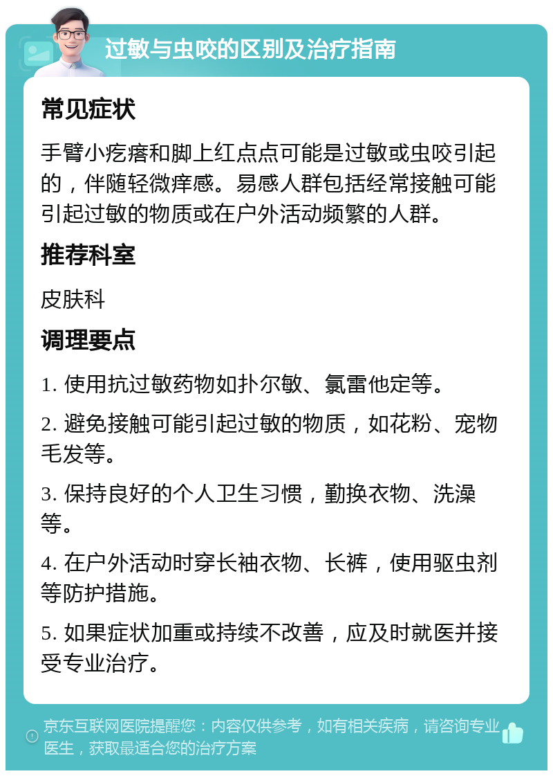 过敏与虫咬的区别及治疗指南 常见症状 手臂小疙瘩和脚上红点点可能是过敏或虫咬引起的，伴随轻微痒感。易感人群包括经常接触可能引起过敏的物质或在户外活动频繁的人群。 推荐科室 皮肤科 调理要点 1. 使用抗过敏药物如扑尔敏、氯雷他定等。 2. 避免接触可能引起过敏的物质，如花粉、宠物毛发等。 3. 保持良好的个人卫生习惯，勤换衣物、洗澡等。 4. 在户外活动时穿长袖衣物、长裤，使用驱虫剂等防护措施。 5. 如果症状加重或持续不改善，应及时就医并接受专业治疗。