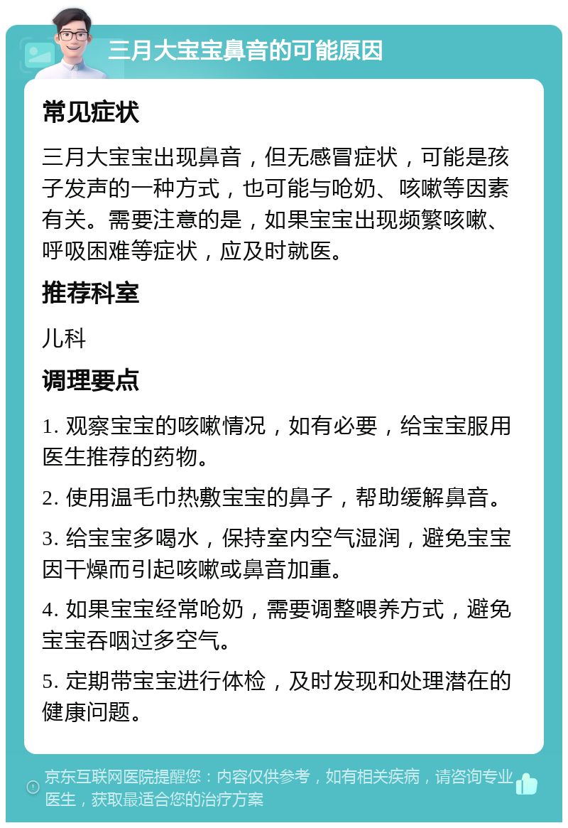 三月大宝宝鼻音的可能原因 常见症状 三月大宝宝出现鼻音，但无感冒症状，可能是孩子发声的一种方式，也可能与呛奶、咳嗽等因素有关。需要注意的是，如果宝宝出现频繁咳嗽、呼吸困难等症状，应及时就医。 推荐科室 儿科 调理要点 1. 观察宝宝的咳嗽情况，如有必要，给宝宝服用医生推荐的药物。 2. 使用温毛巾热敷宝宝的鼻子，帮助缓解鼻音。 3. 给宝宝多喝水，保持室内空气湿润，避免宝宝因干燥而引起咳嗽或鼻音加重。 4. 如果宝宝经常呛奶，需要调整喂养方式，避免宝宝吞咽过多空气。 5. 定期带宝宝进行体检，及时发现和处理潜在的健康问题。