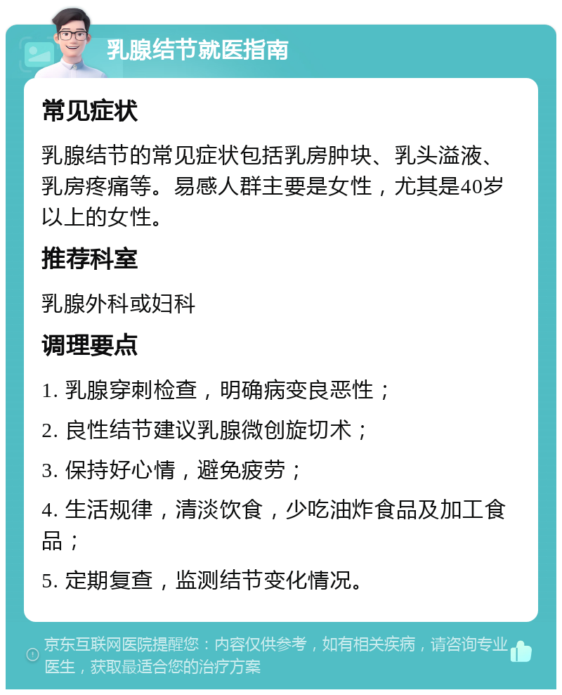 乳腺结节就医指南 常见症状 乳腺结节的常见症状包括乳房肿块、乳头溢液、乳房疼痛等。易感人群主要是女性，尤其是40岁以上的女性。 推荐科室 乳腺外科或妇科 调理要点 1. 乳腺穿刺检查，明确病变良恶性； 2. 良性结节建议乳腺微创旋切术； 3. 保持好心情，避免疲劳； 4. 生活规律，清淡饮食，少吃油炸食品及加工食品； 5. 定期复查，监测结节变化情况。