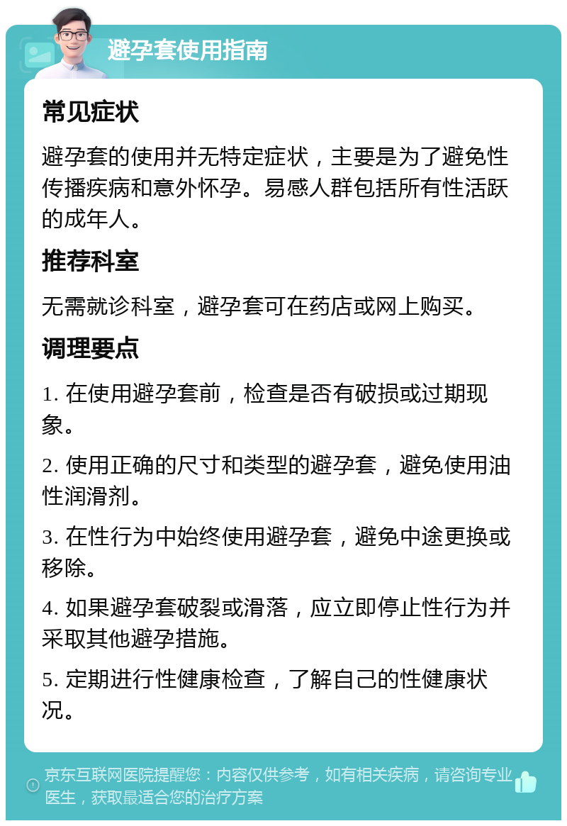 避孕套使用指南 常见症状 避孕套的使用并无特定症状，主要是为了避免性传播疾病和意外怀孕。易感人群包括所有性活跃的成年人。 推荐科室 无需就诊科室，避孕套可在药店或网上购买。 调理要点 1. 在使用避孕套前，检查是否有破损或过期现象。 2. 使用正确的尺寸和类型的避孕套，避免使用油性润滑剂。 3. 在性行为中始终使用避孕套，避免中途更换或移除。 4. 如果避孕套破裂或滑落，应立即停止性行为并采取其他避孕措施。 5. 定期进行性健康检查，了解自己的性健康状况。