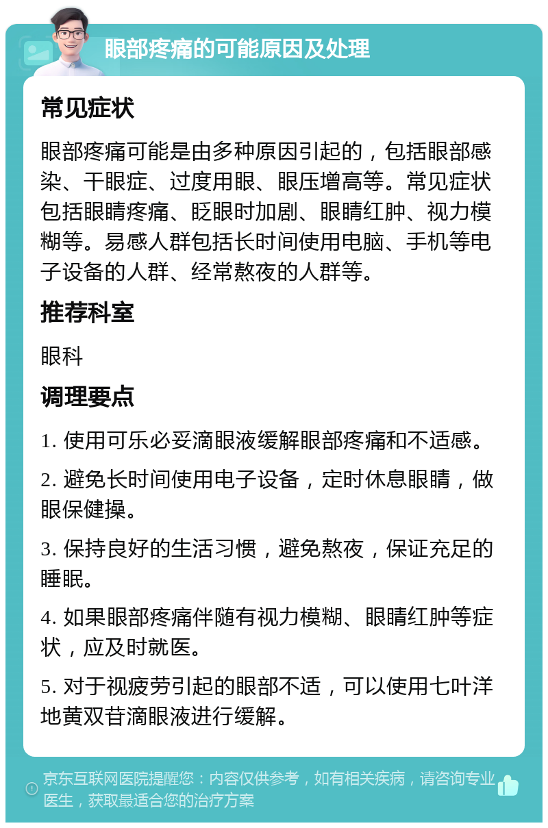 眼部疼痛的可能原因及处理 常见症状 眼部疼痛可能是由多种原因引起的，包括眼部感染、干眼症、过度用眼、眼压增高等。常见症状包括眼睛疼痛、眨眼时加剧、眼睛红肿、视力模糊等。易感人群包括长时间使用电脑、手机等电子设备的人群、经常熬夜的人群等。 推荐科室 眼科 调理要点 1. 使用可乐必妥滴眼液缓解眼部疼痛和不适感。 2. 避免长时间使用电子设备，定时休息眼睛，做眼保健操。 3. 保持良好的生活习惯，避免熬夜，保证充足的睡眠。 4. 如果眼部疼痛伴随有视力模糊、眼睛红肿等症状，应及时就医。 5. 对于视疲劳引起的眼部不适，可以使用七叶洋地黄双苷滴眼液进行缓解。