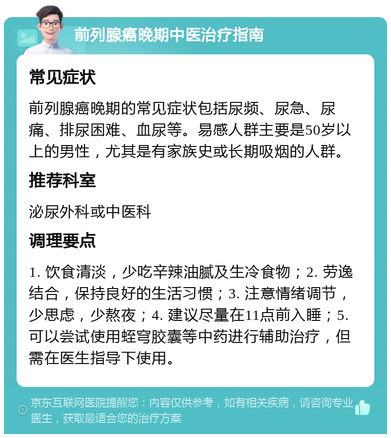 前列腺癌晚期中医治疗指南 常见症状 前列腺癌晚期的常见症状包括尿频、尿急、尿痛、排尿困难、血尿等。易感人群主要是50岁以上的男性，尤其是有家族史或长期吸烟的人群。 推荐科室 泌尿外科或中医科 调理要点 1. 饮食清淡，少吃辛辣油腻及生冷食物；2. 劳逸结合，保持良好的生活习惯；3. 注意情绪调节，少思虑，少熬夜；4. 建议尽量在11点前入睡；5. 可以尝试使用蛭穹胶囊等中药进行辅助治疗，但需在医生指导下使用。