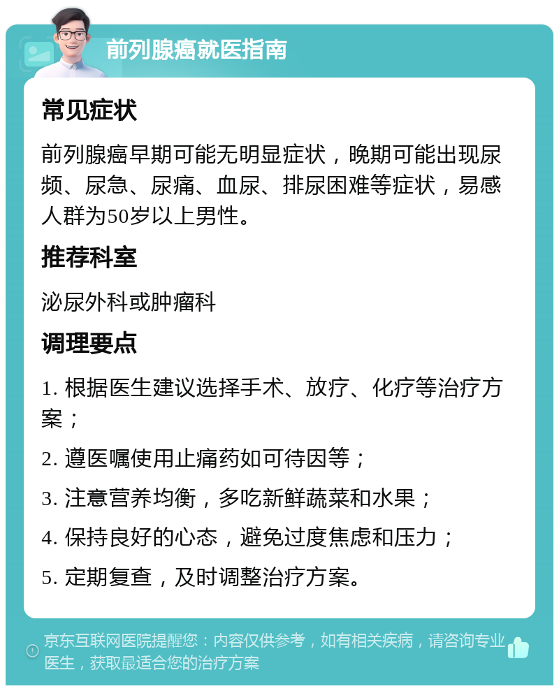 前列腺癌就医指南 常见症状 前列腺癌早期可能无明显症状，晚期可能出现尿频、尿急、尿痛、血尿、排尿困难等症状，易感人群为50岁以上男性。 推荐科室 泌尿外科或肿瘤科 调理要点 1. 根据医生建议选择手术、放疗、化疗等治疗方案； 2. 遵医嘱使用止痛药如可待因等； 3. 注意营养均衡，多吃新鲜蔬菜和水果； 4. 保持良好的心态，避免过度焦虑和压力； 5. 定期复查，及时调整治疗方案。