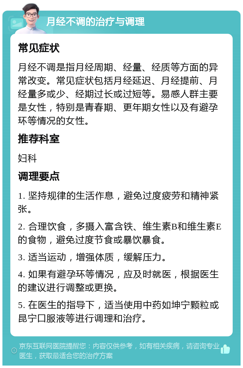 月经不调的治疗与调理 常见症状 月经不调是指月经周期、经量、经质等方面的异常改变。常见症状包括月经延迟、月经提前、月经量多或少、经期过长或过短等。易感人群主要是女性，特别是青春期、更年期女性以及有避孕环等情况的女性。 推荐科室 妇科 调理要点 1. 坚持规律的生活作息，避免过度疲劳和精神紧张。 2. 合理饮食，多摄入富含铁、维生素B和维生素E的食物，避免过度节食或暴饮暴食。 3. 适当运动，增强体质，缓解压力。 4. 如果有避孕环等情况，应及时就医，根据医生的建议进行调整或更换。 5. 在医生的指导下，适当使用中药如坤宁颗粒或昆宁口服液等进行调理和治疗。