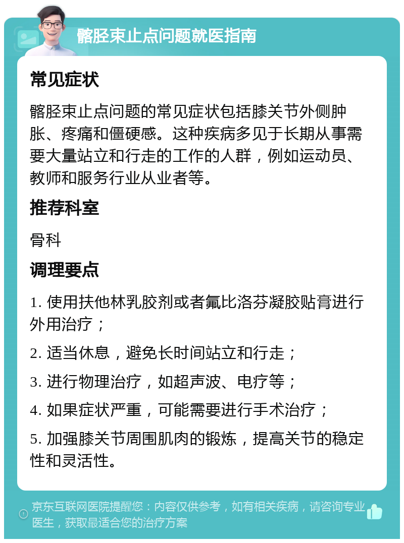 髂胫束止点问题就医指南 常见症状 髂胫束止点问题的常见症状包括膝关节外侧肿胀、疼痛和僵硬感。这种疾病多见于长期从事需要大量站立和行走的工作的人群，例如运动员、教师和服务行业从业者等。 推荐科室 骨科 调理要点 1. 使用扶他林乳胶剂或者氟比洛芬凝胶贴膏进行外用治疗； 2. 适当休息，避免长时间站立和行走； 3. 进行物理治疗，如超声波、电疗等； 4. 如果症状严重，可能需要进行手术治疗； 5. 加强膝关节周围肌肉的锻炼，提高关节的稳定性和灵活性。