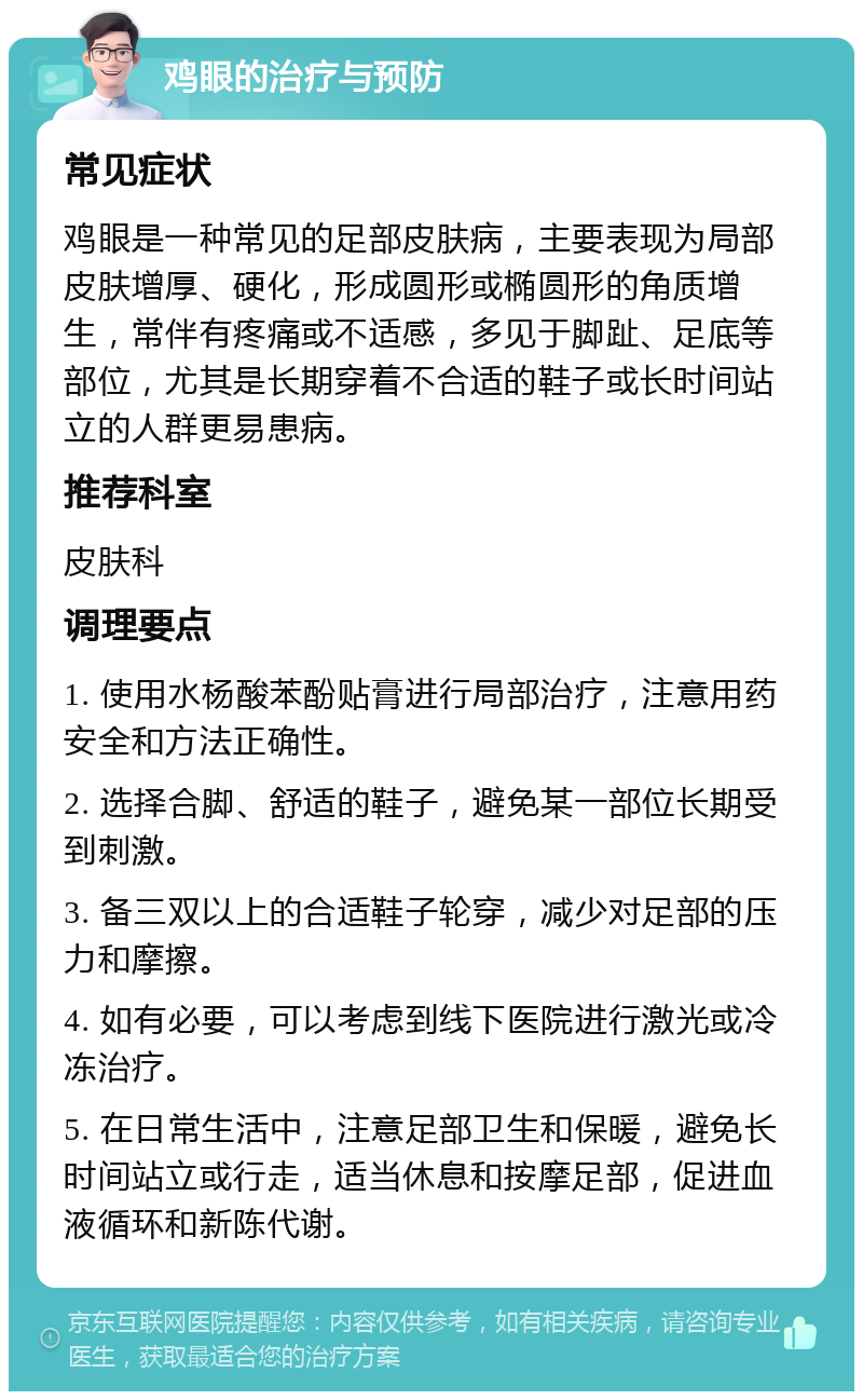 鸡眼的治疗与预防 常见症状 鸡眼是一种常见的足部皮肤病，主要表现为局部皮肤增厚、硬化，形成圆形或椭圆形的角质增生，常伴有疼痛或不适感，多见于脚趾、足底等部位，尤其是长期穿着不合适的鞋子或长时间站立的人群更易患病。 推荐科室 皮肤科 调理要点 1. 使用水杨酸苯酚贴膏进行局部治疗，注意用药安全和方法正确性。 2. 选择合脚、舒适的鞋子，避免某一部位长期受到刺激。 3. 备三双以上的合适鞋子轮穿，减少对足部的压力和摩擦。 4. 如有必要，可以考虑到线下医院进行激光或冷冻治疗。 5. 在日常生活中，注意足部卫生和保暖，避免长时间站立或行走，适当休息和按摩足部，促进血液循环和新陈代谢。