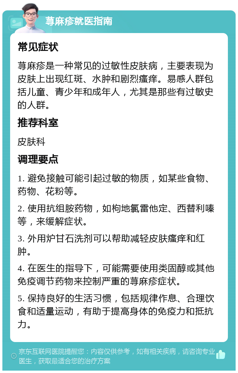 荨麻疹就医指南 常见症状 荨麻疹是一种常见的过敏性皮肤病，主要表现为皮肤上出现红斑、水肿和剧烈瘙痒。易感人群包括儿童、青少年和成年人，尤其是那些有过敏史的人群。 推荐科室 皮肤科 调理要点 1. 避免接触可能引起过敏的物质，如某些食物、药物、花粉等。 2. 使用抗组胺药物，如枸地氯雷他定、西替利嗪等，来缓解症状。 3. 外用炉甘石洗剂可以帮助减轻皮肤瘙痒和红肿。 4. 在医生的指导下，可能需要使用类固醇或其他免疫调节药物来控制严重的荨麻疹症状。 5. 保持良好的生活习惯，包括规律作息、合理饮食和适量运动，有助于提高身体的免疫力和抵抗力。