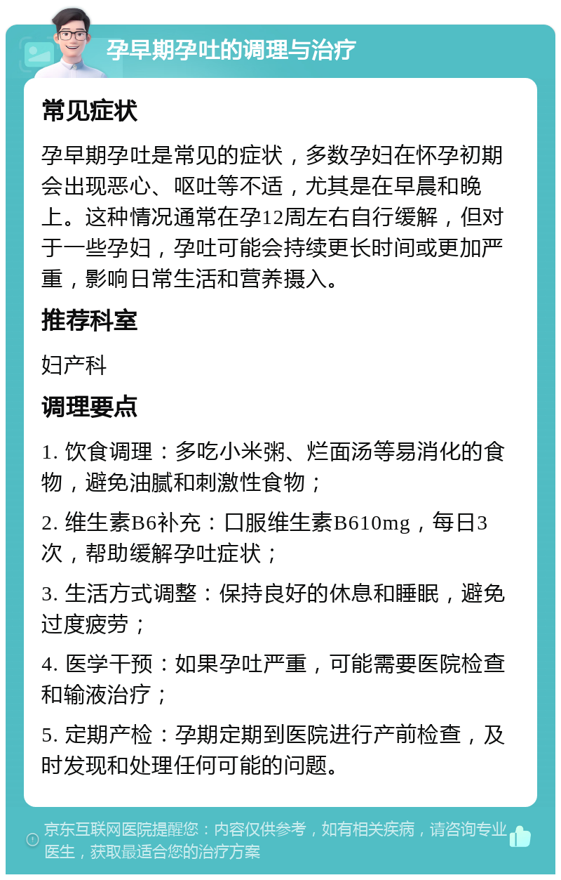 孕早期孕吐的调理与治疗 常见症状 孕早期孕吐是常见的症状，多数孕妇在怀孕初期会出现恶心、呕吐等不适，尤其是在早晨和晚上。这种情况通常在孕12周左右自行缓解，但对于一些孕妇，孕吐可能会持续更长时间或更加严重，影响日常生活和营养摄入。 推荐科室 妇产科 调理要点 1. 饮食调理：多吃小米粥、烂面汤等易消化的食物，避免油腻和刺激性食物； 2. 维生素B6补充：口服维生素B610mg，每日3次，帮助缓解孕吐症状； 3. 生活方式调整：保持良好的休息和睡眠，避免过度疲劳； 4. 医学干预：如果孕吐严重，可能需要医院检查和输液治疗； 5. 定期产检：孕期定期到医院进行产前检查，及时发现和处理任何可能的问题。