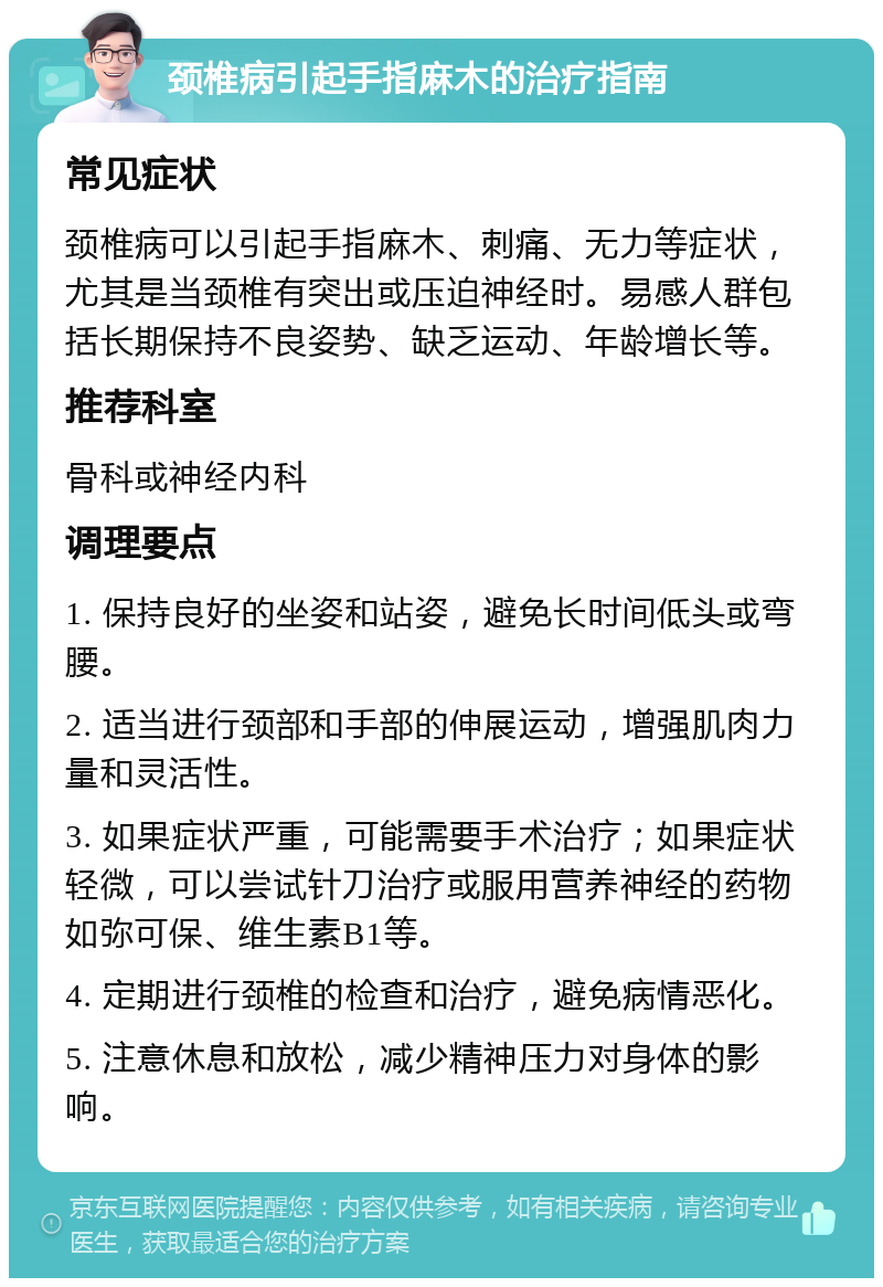 颈椎病引起手指麻木的治疗指南 常见症状 颈椎病可以引起手指麻木、刺痛、无力等症状，尤其是当颈椎有突出或压迫神经时。易感人群包括长期保持不良姿势、缺乏运动、年龄增长等。 推荐科室 骨科或神经内科 调理要点 1. 保持良好的坐姿和站姿，避免长时间低头或弯腰。 2. 适当进行颈部和手部的伸展运动，增强肌肉力量和灵活性。 3. 如果症状严重，可能需要手术治疗；如果症状轻微，可以尝试针刀治疗或服用营养神经的药物如弥可保、维生素B1等。 4. 定期进行颈椎的检查和治疗，避免病情恶化。 5. 注意休息和放松，减少精神压力对身体的影响。