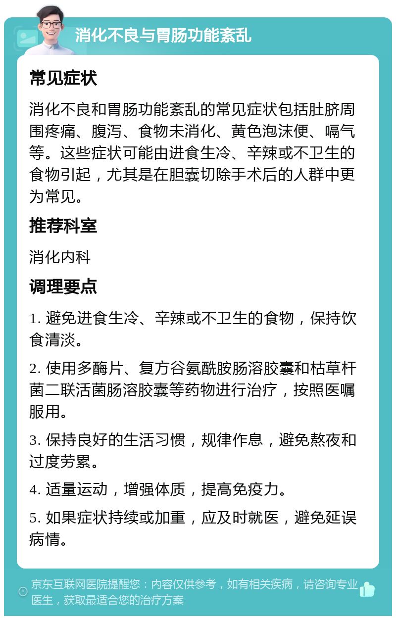 消化不良与胃肠功能紊乱 常见症状 消化不良和胃肠功能紊乱的常见症状包括肚脐周围疼痛、腹泻、食物未消化、黄色泡沫便、嗝气等。这些症状可能由进食生冷、辛辣或不卫生的食物引起，尤其是在胆囊切除手术后的人群中更为常见。 推荐科室 消化内科 调理要点 1. 避免进食生冷、辛辣或不卫生的食物，保持饮食清淡。 2. 使用多酶片、复方谷氨酰胺肠溶胶囊和枯草杆菌二联活菌肠溶胶囊等药物进行治疗，按照医嘱服用。 3. 保持良好的生活习惯，规律作息，避免熬夜和过度劳累。 4. 适量运动，增强体质，提高免疫力。 5. 如果症状持续或加重，应及时就医，避免延误病情。