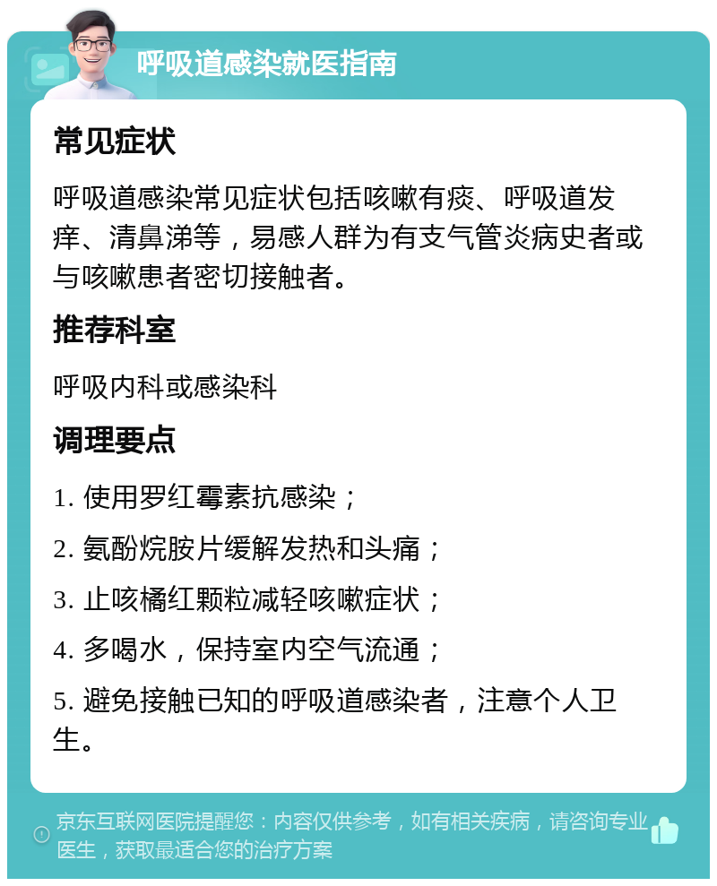 呼吸道感染就医指南 常见症状 呼吸道感染常见症状包括咳嗽有痰、呼吸道发痒、清鼻涕等，易感人群为有支气管炎病史者或与咳嗽患者密切接触者。 推荐科室 呼吸内科或感染科 调理要点 1. 使用罗红霉素抗感染； 2. 氨酚烷胺片缓解发热和头痛； 3. 止咳橘红颗粒减轻咳嗽症状； 4. 多喝水，保持室内空气流通； 5. 避免接触已知的呼吸道感染者，注意个人卫生。